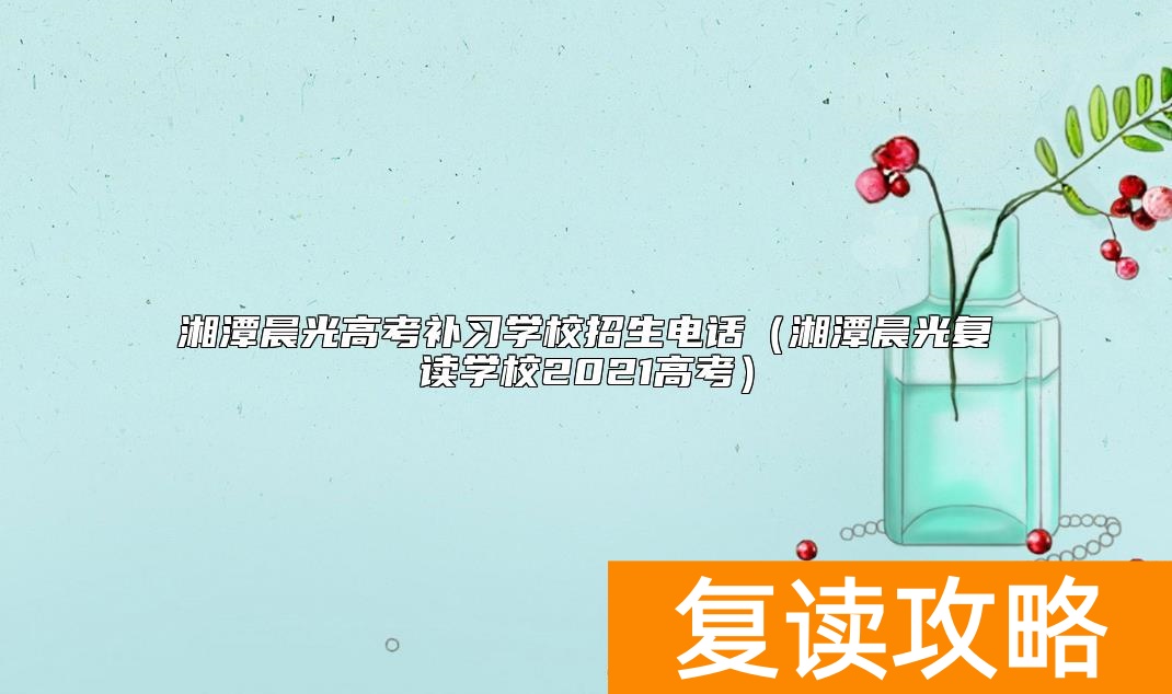 湘潭晨光高考补习学校招生电话（湘潭晨光复读学校2021高考）