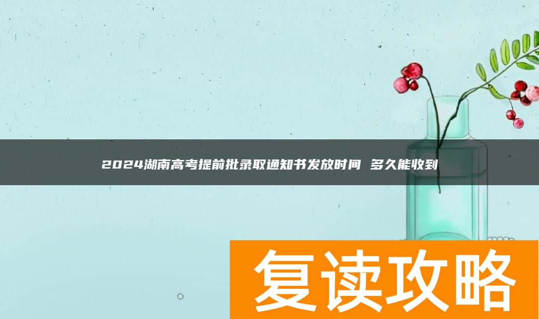 2024湖南高考提前批录取通知书发放时间 多久能收到